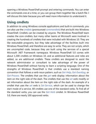 opening a Windows PowerShell prompt and entering commands. You can enter
the commands one at a time, or you can group them together like a batch file. I
will discuss this later because you will need more information to understand it.
Using cmdlets
In addition to using Windows console applications and built-in commands, you
can also use the cmdlets (pronounced commandlets) that are built into Windows
PowerShell. Cmdlets can be created by anyone. The Windows PowerShell team
creates the core cmdlets, but many other teams at Microsoft were involved in
creating the hundreds of cmdlets that were included with Windows 10. They are
like executable programs, but they take advantage of the facilities built into
Windows PowerShell, and therefore are easy to write. They are not scripts, which
are uncompiled code, because they are built using the services of a special
Microsoft .NET Framework namespace. Windows PowerShell 5.0 comes with
about 1,300 cmdlets on Windows 10, and as additional features and roles are
added, so are additional cmdlets. These cmdlets are designed to assist the
network administrator or consultant to take advantage of the power of
Windows PowerShell without having to learn a scripting language. One of the
strengths of Windows PowerShell is that cmdlets use a standard naming
convention that follows a verb-noun pattern, such as Get-Help, Get-EventLog, or
Get-Process. The cmdlets that use the get verb display information about the
item on the right side of the dash. The cmdlets that use the set verb modify or
set information about the item on the right side of the dash. An example of a
cmdlet that uses the set verb is Set-Service, which can be used to change the
start mode of a service. All cmdlets use one of the standard verbs. To find all of
the standard verbs, you can use the Get-Verb cmdlet. In Windows PowerShell
5.0, there are nearly 100 approved verbs.
Installing Windows PowerShell
 