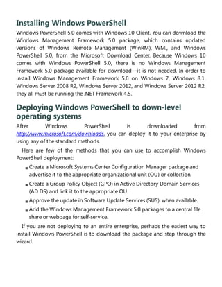 Installing Windows PowerShell
Windows PowerShell 5.0 comes with Windows 10 Client. You can download the
Windows Management Framework 5.0 package, which contains updated
versions of Windows Remote Management (WinRM), WMI, and Windows
PowerShell 5.0, from the Microsoft Download Center. Because Windows 10
comes with Windows PowerShell 5.0, there is no Windows Management
Framework 5.0 package available for download—it is not needed. In order to
install Windows Management Framework 5.0 on Windows 7, Windows 8.1,
Windows Server 2008 R2, Windows Server 2012, and Windows Server 2012 R2,
they all must be running the .NET Framework 4.5.
Deploying Windows PowerShell to down-level
operating systems
After Windows PowerShell is downloaded from
http://www.microsoft.com/downloads, you can deploy it to your enterprise by
using any of the standard methods.
Here are few of the methods that you can use to accomplish Windows
PowerShell deployment:
Create a Microsoft Systems Center Configuration Manager package and
advertise it to the appropriate organizational unit (OU) or collection.
Create a Group Policy Object (GPO) in Active Directory Domain Services
(AD DS) and link it to the appropriate OU.
Approve the update in Software Update Services (SUS), when available.
Add the Windows Management Framework 5.0 packages to a central file
share or webpage for self-service.
If you are not deploying to an entire enterprise, perhaps the easiest way to
install Windows PowerShell is to download the package and step through the
wizard.
 