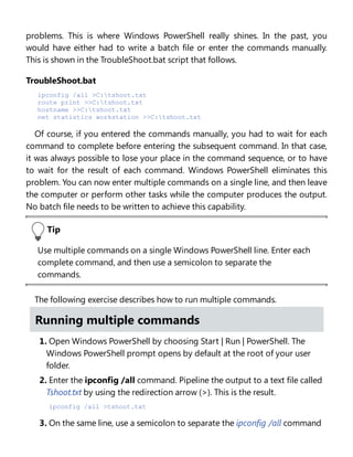 problems. This is where Windows PowerShell really shines. In the past, you
would have either had to write a batch file or enter the commands manually.
This is shown in the TroubleShoot.bat script that follows.
TroubleShoot.bat
ipconfig /all >C:tshoot.txt
route print >>C:tshoot.txt
hostname >>C:tshoot.txt
net statistics workstation >>C:tshoot.txt
Of course, if you entered the commands manually, you had to wait for each
command to complete before entering the subsequent command. In that case,
it was always possible to lose your place in the command sequence, or to have
to wait for the result of each command. Windows PowerShell eliminates this
problem. You can now enter multiple commands on a single line, and then leave
the computer or perform other tasks while the computer produces the output.
No batch file needs to be written to achieve this capability.
Tip
Use multiple commands on a single Windows PowerShell line. Enter each
complete command, and then use a semicolon to separate the
commands.
The following exercise describes how to run multiple commands.
Running multiple commands
1. Open Windows PowerShell by choosing Start | Run | PowerShell. The
Windows PowerShell prompt opens by default at the root of your user
folder.
2. Enter the ipconfig /all command. Pipeline the output to a text file called
Tshoot.txt by using the redirection arrow (>). This is the result.
ipconfig /all >tshoot.txt
3. On the same line, use a semicolon to separate the ipconfig /all command
 