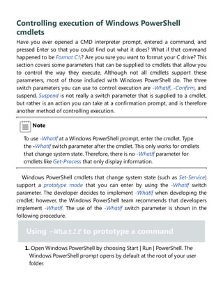 Controlling execution of Windows PowerShell
cmdlets
Have you ever opened a CMD interpreter prompt, entered a command, and
pressed Enter so that you could find out what it does? What if that command
happened to be Format C:? Are you sure you want to format your C drive? This
section covers some parameters that can be supplied to cmdlets that allow you
to control the way they execute. Although not all cmdlets support these
parameters, most of those included with Windows PowerShell do. The three
switch parameters you can use to control execution are -WhatIf, -Confirm, and
suspend. Suspend is not really a switch parameter that is supplied to a cmdlet,
but rather is an action you can take at a confirmation prompt, and is therefore
another method of controlling execution.
Note
To use -WhatIf at a Windows PowerShell prompt, enter the cmdlet. Type
the -WhatIf switch parameter after the cmdlet. This only works for cmdlets
that change system state. Therefore, there is no -WhatIf parameter for
cmdlets like Get-Process that only display information.
Windows PowerShell cmdlets that change system state (such as Set-Service)
support a prototype mode that you can enter by using the -WhatIf switch
parameter. The developer decides to implement -WhatIf when developing the
cmdlet; however, the Windows PowerShell team recommends that developers
implement -WhatIf. The use of the -WhatIf switch parameter is shown in the
following procedure.
Using -WhatIf to prototype a command
1. Open Windows PowerShell by choosing Start | Run | PowerShell. The
Windows PowerShell prompt opens by default at the root of your user
folder.
 