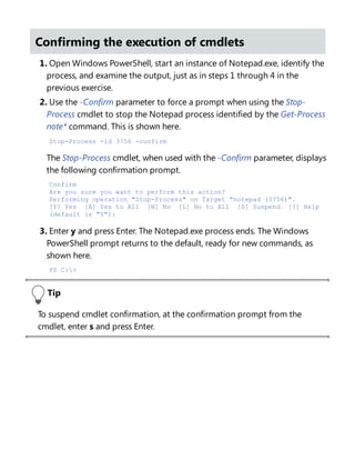 Confirming the execution of cmdlets
1. Open Windows PowerShell, start an instance of Notepad.exe, identify the
process, and examine the output, just as in steps 1 through 4 in the
previous exercise.
2. Use the -Confirm parameter to force a prompt when using the Stop-
Process cmdlet to stop the Notepad process identified by the Get-Process
note* command. This is shown here.
Stop-Process -id 3756 -confirm
The Stop-Process cmdlet, when used with the -Confirm parameter, displays
the following confirmation prompt.
Confirm
Are you sure you want to perform this action?
Performing operation "Stop-Process" on Target "notepad (3756)".
[Y] Yes [A] Yes to All [N] No [L] No to All [S] Suspend [?] Help
(default is "Y"):
3. Enter y and press Enter. The Notepad.exe process ends. The Windows
PowerShell prompt returns to the default, ready for new commands, as
shown here.
PS C:>
Tip
To suspend cmdlet confirmation, at the confirmation prompt from the
cmdlet, enter s and press Enter.
Suspending confirmation of cmdlets
 