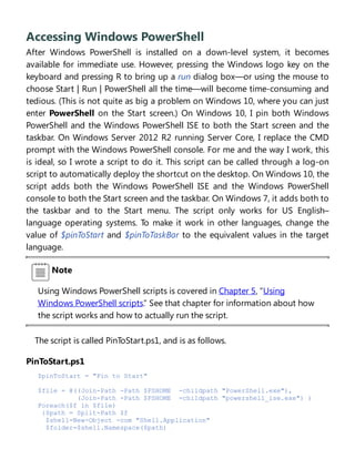 Accessing Windows PowerShell
After Windows PowerShell is installed on a down-level system, it becomes
available for immediate use. However, pressing the Windows logo key on the
keyboard and pressing R to bring up a run dialog box—or using the mouse to
choose Start | Run | PowerShell all the time—will become time-consuming and
tedious. (This is not quite as big a problem on Windows 10, where you can just
enter PowerShell on the Start screen.) On Windows 10, I pin both Windows
PowerShell and the Windows PowerShell ISE to both the Start screen and the
taskbar. On Windows Server 2012 R2 running Server Core, I replace the CMD
prompt with the Windows PowerShell console. For me and the way I work, this
is ideal, so I wrote a script to do it. This script can be called through a log-on
script to automatically deploy the shortcut on the desktop. On Windows 10, the
script adds both the Windows PowerShell ISE and the Windows PowerShell
console to both the Start screen and the taskbar. On Windows 7, it adds both to
the taskbar and to the Start menu. The script only works for US English–
language operating systems. To make it work in other languages, change the
value of $pinToStart and $pinToTaskBar to the equivalent values in the target
language.
Note
Using Windows PowerShell scripts is covered in Chapter 5, “Using
Windows PowerShell scripts.” See that chapter for information about how
the script works and how to actually run the script.
The script is called PinToStart.ps1, and is as follows.
PinToStart.ps1
$pinToStart = "Pin to Start"
$file = @((Join-Path -Path $PSHOME -childpath "PowerShell.exe"),
(Join-Path -Path $PSHOME -childpath "powershell_ise.exe") )
Foreach($f in $file)
{$path = Split-Path $f
$shell=New-Object -com "Shell.Application"
$folder=$shell.Namespace($path)
 