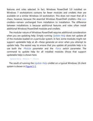 features and roles selected. In fact, Windows PowerShell 5.0 installed on
Windows 7 workstations contains far fewer modules and cmdlets than are
available on a similar Windows 10 workstation. This does not mean that all is
chaos, however, because the essential Windows PowerShell cmdlets—the core
cmdlets—remain unchanged from installation to installation. The difference
between installations is because additional features and roles often install
additional Windows PowerShell modules and cmdlets.
The modular nature of Windows PowerShell requires additional consideration
when you are updating help. Simply running Update-Help does not update all
of the modules loaded on a particular system. In fact, some modules might not
support updatable help at all—these generate an error when you attempt to
update help. The easiest way to ensure that you update all possible help is to
use both the -Module parameter and the -Force switch parameter. The
command to update help for all installed modules (those that support
updatable help) is shown here.
Update-Help -Module * -Force
The result of running the Update-Help cmdlet on a typical Windows 10 client
system is shown in Figure 1-1.
 