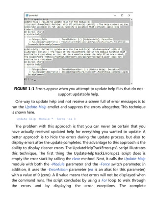FIGURE 1-1 Errors appear when you attempt to update help files that do not
support updatable help.
One way to update help and not receive a screen full of error messages is to
run the Update-Help cmdlet and suppress the errors altogether. This technique
is shown here.
Update-Help -Module * -Force -ea 0
The problem with this approach is that you can never be certain that you
have actually received updated help for everything you wanted to update. A
better approach is to hide the errors during the update process, but also to
display errors after the update completes. The advantage to this approach is the
ability to display cleaner errors. The UpdateHelpTrackErrors.ps1 script illustrates
this technique. The first thing the UpdateHelpTrackErrors.ps1 script does is
empty the error stack by calling the clear method. Next, it calls the Update-Help
module with both the -Module parameter and the -Force switch parameter. In
addition, it uses the -ErrorAction parameter (ea is an alias for this parameter)
with a value of 0 (zero). A 0 value means that errors will not be displayed when
the command runs. The script concludes by using a For loop to walk through
the errors and by displaying the error exceptions. The complete
 