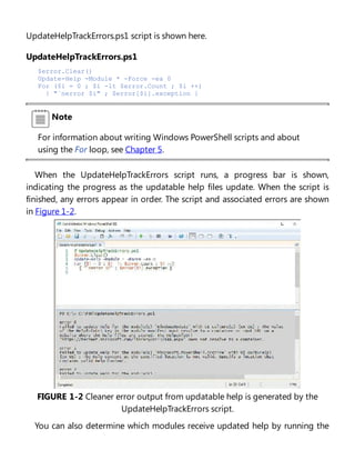 UpdateHelpTrackErrors.ps1 script is shown here.
UpdateHelpTrackErrors.ps1
$error.Clear()
Update-Help -Module * -Force -ea 0
For ($i = 0 ; $i -lt $error.Count ; $i ++)
{ "`nerror $i" ; $error[$i].exception }
Note
For information about writing Windows PowerShell scripts and about
using the For loop, see Chapter 5.
When the UpdateHelpTrackErrors script runs, a progress bar is shown,
indicating the progress as the updatable help files update. When the script is
finished, any errors appear in order. The script and associated errors are shown
in Figure 1-2.
FIGURE 1-2 Cleaner error output from updatable help is generated by the
UpdateHelpTrackErrors script.
You can also determine which modules receive updated help by running the
 