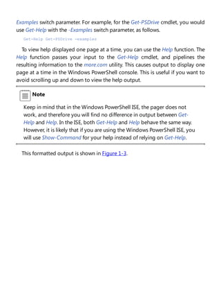 Examples switch parameter. For example, for the Get-PSDrive cmdlet, you would
use Get-Help with the -Examples switch parameter, as follows.
Get-Help Get-PSDrive -examples
To view help displayed one page at a time, you can use the Help function. The
Help function passes your input to the Get-Help cmdlet, and pipelines the
resulting information to the more.com utility. This causes output to display one
page at a time in the Windows PowerShell console. This is useful if you want to
avoid scrolling up and down to view the help output.
Note
Keep in mind that in the Windows PowerShell ISE, the pager does not
work, and therefore you will find no difference in output between Get-
Help and Help. In the ISE, both Get-Help and Help behave the same way.
However, it is likely that if you are using the Windows PowerShell ISE, you
will use Show-Command for your help instead of relying on Get-Help.
This formatted output is shown in Figure 1-3.
 