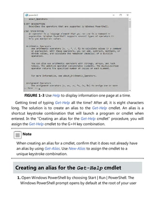 FIGURE 1-3 Use Help to display information one page at a time.
Getting tired of typing Get-Help all the time? After all, it is eight characters
long. The solution is to create an alias to the Get-Help cmdlet. An alias is a
shortcut keystroke combination that will launch a program or cmdlet when
entered. In the “Creating an alias for the Get-Help cmdlet” procedure, you will
assign the Get-Help cmdlet to the G+H key combination.
Note
When creating an alias for a cmdlet, confirm that it does not already have
an alias by using Get-Alias. Use New-Alias to assign the cmdlet to a
unique keystroke combination.
Creating an alias for the Get-Help cmdlet
1. Open Windows PowerShell by choosing Start | Run | PowerShell. The
Windows PowerShell prompt opens by default at the root of your user
 