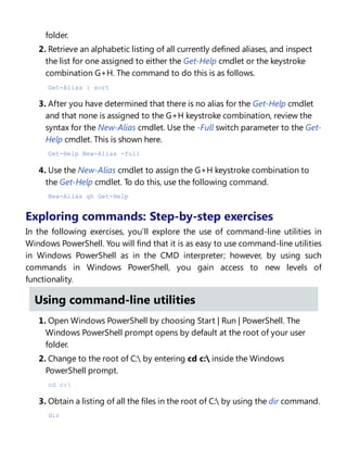 folder.
2. Retrieve an alphabetic listing of all currently defined aliases, and inspect
the list for one assigned to either the Get-Help cmdlet or the keystroke
combination G+H. The command to do this is as follows.
Get-Alias | sort
3. After you have determined that there is no alias for the Get-Help cmdlet
and that none is assigned to the G+H keystroke combination, review the
syntax for the New-Alias cmdlet. Use the -Full switch parameter to the Get-
Help cmdlet. This is shown here.
Get-Help New-Alias -full
4. Use the New-Alias cmdlet to assign the G+H keystroke combination to
the Get-Help cmdlet. To do this, use the following command.
New-Alias gh Get-Help
Exploring commands: Step-by-step exercises
In the following exercises, you’ll explore the use of command-line utilities in
Windows PowerShell. You will find that it is as easy to use command-line utilities
in Windows PowerShell as in the CMD interpreter; however, by using such
commands in Windows PowerShell, you gain access to new levels of
functionality.
Using command-line utilities
1. Open Windows PowerShell by choosing Start | Run | PowerShell. The
Windows PowerShell prompt opens by default at the root of your user
folder.
2. Change to the root of C: by entering cd c: inside the Windows
PowerShell prompt.
cd c:
3. Obtain a listing of all the files in the root of C: by using the dir command.
dir
 