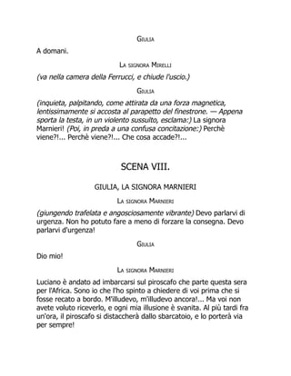 Giulia
A domani.
La signora Mirelli
(va nella camera della Ferrucci, e chiude l'uscio.)
Giulia
(inquieta, palpitando, come attirata da una forza magnetica,
lentissimamente si accosta al parapetto del finestrone. — Appena
sporta la testa, in un violento sussulto, esclama:) La signora
Marnieri! (Poi, in preda a una confusa concitazione:) Perchè
viene?!... Perchè viene?!... Che cosa accade?!...
SCENA VIII.
GIULIA, LA SIGNORA MARNIERI
La signora Marnieri
(giungendo trafelata e angosciosamente vibrante) Devo parlarvi di
urgenza. Non ho potuto fare a meno di forzare la consegna. Devo
parlarvi d'urgenza!
Giulia
Dio mio!
La signora Marnieri
Luciano è andato ad imbarcarsi sul piroscafo che parte questa sera
per l'Africa. Sono io che l'ho spinto a chiedere di voi prima che si
fosse recato a bordo. M'illudevo, m'illudevo ancora!... Ma voi non
avete voluto riceverlo, e ogni mia illusione è svanita. Al più tardi fra
un'ora, il piroscafo si distaccherà dallo sbarcatoio, e lo porterà via
per sempre!
 