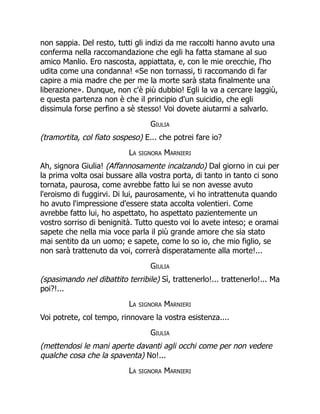 non sappia. Del resto, tutti gli indizi da me raccolti hanno avuto una
conferma nella raccomandazione che egli ha fatta stamane al suo
amico Manlio. Ero nascosta, appiattata, e, con le mie orecchie, l'ho
udita come una condanna! «Se non tornassi, ti raccomando di far
capire a mia madre che per me la morte sarà stata finalmente una
liberazione». Dunque, non c'è più dubbio! Egli la va a cercare laggiù,
e questa partenza non è che il principio d'un suicidio, che egli
dissimula forse perfino a sè stesso! Voi dovete aiutarmi a salvarlo.
Giulia
(tramortita, col fiato sospeso) E... che potrei fare io?
La signora Marnieri
Ah, signora Giulia! (Affannosamente incalzando) Dal giorno in cui per
la prima volta osai bussare alla vostra porta, di tanto in tanto ci sono
tornata, paurosa, come avrebbe fatto lui se non avesse avuto
l'eroismo di fuggirvi. Di lui, paurosamente, vi ho intrattenuta quando
ho avuto l'impressione d'essere stata accolta volentieri. Come
avrebbe fatto lui, ho aspettato, ho aspettato pazientemente un
vostro sorriso di benignità. Tutto questo voi lo avete inteso; e oramai
sapete che nella mia voce parla il più grande amore che sia stato
mai sentito da un uomo; e sapete, come lo so io, che mio figlio, se
non sarà trattenuto da voi, correrà disperatamente alla morte!...
Giulia
(spasimando nel dibattito terribile) Sì, trattenerlo!... trattenerlo!... Ma
poi?!...
La signora Marnieri
Voi potrete, col tempo, rinnovare la vostra esistenza....
Giulia
(mettendosi le mani aperte davanti agli occhi come per non vedere
qualche cosa che la spaventa) No!...
La signora Marnieri
 