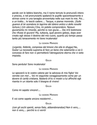 parole con le labbra bianche, ma il nome temuto lo pronunziò intero
e preciso, e nel pronunziarlo spalancò le pupille spaventosamente e
strinse come in una tanaglia arroventata nelle sue mani le mie. Poi...
a un tratto... le lasciò cadere.... Tacque, e pianse morendo. (Sulle
guance di lei scendono le lagrime del dolore antico e delle novelle
torture.) (Un silenzio.) Ora, mi potete comprendere. Nessun
giuramento mi rimorde, perchè io non giurai.... Dio m'è testimone
che rifiutai di giurare! Ma, tuttavia, quel povero geloso, dopo aver
creato egli stesso il destino del mio cuore, quanto più tempo passa
tanto più tenacemente mi tiene incatenata!
La signora Marnieri
(urgente, febbrile, compresa dal timore che ella le sfugga) No,
Giulia! La necessità suprema di fare un bene che solamente a voi è
concesso di fare non vi permetterà l'abnegazione eterna che vi siete
imposta.
Giulia
Sono perduta! Sono incatenata!
La signora Marnieri
Le spezzerò io le vostre catene per la salvezza di mio figlio! Voi
verrete con me!... Voi mi seguirete coraggiosamente come per un
dovere di carità cristiana. Basterà ch'io vi mostri a lui affinchè egli
risenta in un istante solo il bisogno di vivere!
Giulia
Come mi sapete vincere!...
La signora Marnieri
E voi come sapete ancora resistermi!...
Giulia
(con gli occhi spenti, senza fiato, abbandonandosi) Non è vero,...
non è vero,... perchè io ci verrò!
 