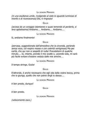 La signora Marnieri
(in una esultanza umile, rivolgendo al cielo lo sguardo luminoso di
trionfo e di riconoscenza) Dio, ti ringrazio!
Giulia
(accesa da un coraggio istantaneo e quasi temendo di perderlo, si
leva agitatissima) Andiamo.... Andiamo.... Andiamo....
La signora Marnieri
Si, andiamo finalmente!
Giulia
(pervasa, suggestionata dall'atmosfera che la circonda, parlando
senza voce, col respiro mosso e con celerità vertiginosa) Ma per
carità, che qui non si sospetti di nulla! Precedetemi di qualche
minuto.... Io, intanto, prendo il mio scialle e, uscendo sola, mi sarà
più facile evitare d'essere veduta dalle mie amiche....
La signora Marnieri
Il tempo stringe, Giulia!
Giulia
D'altronde, è anche necessario che egli oda dalla vostra bocca, prima
che io giunga, quello che non potrei dirgli io stessa....
La signora Marnieri
A ben presto, dunque!
Giulia
A ben presto.
La signora Marnieri
(velocemente esce.)
 