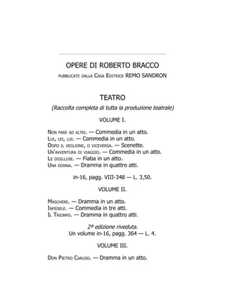 OPERE DI ROBERTO BRACCO
pubblicate dalla Casa Editrice REMO SANDRON
TEATRO
(Raccolta completa di tutta la produzione teatrale)
VOLUME I.
Non fare ad altri. — Commedia in un atto.
Lui, lei, lui. — Commedia in un atto.
Dopo il veglione, o viceversa. — Scenette.
Un'avventura di viaggio. — Commedia in un atto.
Le disilluse. — Fiaba in un atto.
Una donna. — Dramma in quattro atti.
in-16, pagg. VIII-348 — L. 3,50.
VOLUME II.
Maschere. — Dramma in un atto.
Infedele. — Commedia in tre atti.
Il Trionfo. — Dramma in quattro atti.
2ª edizione riveduta.
Un volume in-16, pagg. 364 — L. 4.
VOLUME III.
Don Pietro Caruso. — Dramma in un atto.
 