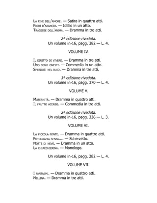 La fine dell'amore. — Satira in quattro atti.
Fiori d'arancio. — Idillio in un atto.
Tragedie dell'anima. — Dramma in tre atti.
2ª edizione riveduta.
Un volume in-16, pagg. 382 — L. 4.
VOLUME IV.
Il diritto di vivere. — Dramma in tre atti.
Uno degli onesti. — Commedia in un atto.
Sperduti nel buio. — Dramma in tre atti.
3ª edizione riveduta.
Un volume in-16, pagg. 370 — L. 4.
VOLUME V.
Maternità. — Dramma in quattro atti.
Il frutto acerbo. — Commedia in tre atti.
2ª edizione riveduta.
Un volume in-16, pagg. 336 — L. 3.
VOLUME VI.
La piccola fonte. — Dramma in quattro atti.
Fotografia senza.... — Scherzetto.
Notte di neve. — Dramma in un atto.
La chiacchierina. — Monologo.
Un volume in-16, pagg. 282 — L. 4.
VOLUME VII.
I fantasmi. — Dramma in quattro atti.
Nellina. — Dramma in tre atti.
 