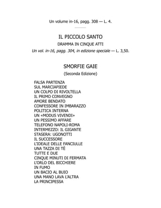 Un volume in-16, pagg. 308 — L. 4.
IL PICCOLO SANTO
DRAMMA IN CINQUE ATTI
Un vol. in-16, pagg. 304, in edizione speciale — L. 3,50.
SMORFIE GAIE
(Seconda Edizione)
FALSA PARTENZA
SUL MARCIAPIEDE
UN COLPO DI RIVOLTELLA
IL PRIMO CONVEGNO
AMORE BENDATO
CONFESSORE IN IMBARAZZO
POLITICA INTERNA
UN «MODUS VIVENDI»
UN PESSIMO AFFARE
TELEFONO NAPOLI-ROMA
INTERMEZZO: IL GIGANTE
STASERA: UGONOTTI
IL SUCCESSORE
L'IDEALE DELLE FANCIULLE
UNA TAZZA DI TÈ
TUTTE E DUE
CINQUE MINUTI DI FERMATA
L'ORLO DEL BICCHIERE
IN FUMO
UN BACIO AL BUIO
UNA MANO LAVA L'ALTRA
LA PRINCIPESSA
 