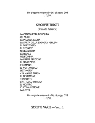 Un elegante volume in-16, di pagg. 304
L. 3,50.
SMORFIE TRISTI
(Seconda Edizione)
LA CANZONETTA DELL'ALBA
UN MURO
LA PICCOLA LADRA
LA SARTA DELLA SIGNORA «ZULIA»
IL SORTEGGIO
IL NEONATO
NELLA NEBBIA
LA RIVALE
NELL'OMBRA
LA PRIMA FINZIONE
IL FIDANZATO
PICKMANN
IL NOTTAMBULO
LEIT-MOTIV
«IN MANUS TUAS»
IL TESTIMONE
TRAMONTO
L'ARTICOLO OTTAVO
IL MOSTRO
L'ULTIMA LEZIONE
LA LOTTA
Un elegante volume in-16, di pagg. 328
L. 3,50.
SCRITTI VARII — Vol. I.
 