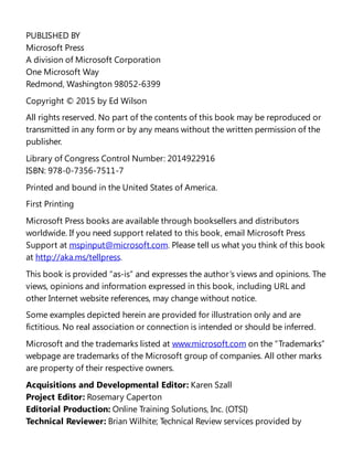 PUBLISHED BY
Microsoft Press
A division of Microsoft Corporation
One Microsoft Way
Redmond, Washington 98052-6399
Copyright © 2015 by Ed Wilson
All rights reserved. No part of the contents of this book may be reproduced or
transmitted in any form or by any means without the written permission of the
publisher.
Library of Congress Control Number: 2014922916
ISBN: 978-0-7356-7511-7
Printed and bound in the United States of America.
First Printing
Microsoft Press books are available through booksellers and distributors
worldwide. If you need support related to this book, email Microsoft Press
Support at mspinput@microsoft.com. Please tell us what you think of this book
at http://aka.ms/tellpress.
This book is provided “as-is” and expresses the author’s views and opinions. The
views, opinions and information expressed in this book, including URL and
other Internet website references, may change without notice.
Some examples depicted herein are provided for illustration only and are
fictitious. No real association or connection is intended or should be inferred.
Microsoft and the trademarks listed at www.microsoft.com on the “Trademarks”
webpage are trademarks of the Microsoft group of companies. All other marks
are property of their respective owners.
Acquisitions and Developmental Editor: Karen Szall
Project Editor: Rosemary Caperton
Editorial Production: Online Training Solutions, Inc. (OTSI)
Technical Reviewer: Brian Wilhite; Technical Review services provided by
 