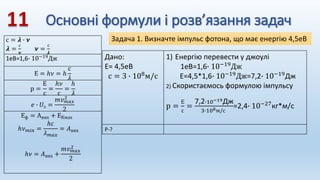 Основні формули і розв’язання задач
с = 𝝀 ∙ 𝝂
𝝀 =
с
𝝂
𝝂 =
с
𝝀
1еВ=1,6∙ 10−19Дж
Е = ℎ𝜈 = ℎ
с
𝜆
р =
Е
с
=
ℎ𝜈
с
=
ℎ
𝜆
𝑒 ∙ 𝑈з =
𝑚𝑣𝑚𝑎𝑥
2
2
Еф = Авих + ЕКмах
ℎ𝜈𝑚𝑖𝑛 =
ℎ𝑐
𝜆𝑚𝑎𝑥
= 𝐴вих
ℎ𝜈 = 𝐴вих +
𝑚𝑣𝑚𝑎𝑥
2
2
Задача 1. Визначте імпульс фотона, що має енергію 4,5еВ
Дано:
Е= 4,5еВ
с = 3 ∙ 108
м/с
1) Енергію перевести у джоулі
1еВ=1,6∙ 10−19Дж
Е=4,5*1,6∙ 10−19
Дж=7,2∙ 10−19
Дж
2) Скористаємось формулою імпульсу
р =
Е
с
=
7,2∙10−19Дж
3∙108м/с
=2,4∙ 10−27кг*м/с
Р-?
 