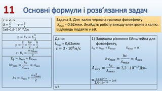 Основні формули і розв’язання задач
с = 𝝀 ∙ 𝝂
𝝀 =
с
𝝂
𝝂 =
с
𝝀
1еВ=1,6∙ 10−19Дж
Е = ℎ𝜈 = ℎ
с
𝜆
р =
Е
с
=
ℎ𝜈
с
=
ℎ
𝜆
𝑒 ∙ 𝑈з =
𝑚𝑣𝑚𝑎𝑥
2
2
Еф = Авих + ЕКмах
ℎ𝜈𝑚𝑖𝑛 =
ℎ𝑐
𝜆𝑚𝑎𝑥
= 𝐴вих
ℎ𝜈 = 𝐴вих +
𝑚𝑣𝑚𝑎𝑥
2
2
Задача 3. Для калію червона границя фотоефекту
λmax = 0,62мкм. Знайдіть роботу виходу електронів з калію.
Відповідь подайте у еВ.
Дано:
λmax = 0,62мкм
с = 3 ∙ 108м/с
1) Запишем рівняння Ейнштейна для
фотоефекту,
Еф = Авих + ЕКмах, ЕКмах = 0
ℎ𝜈𝑚𝑖𝑛 =
ℎ𝑐
𝜆𝑚𝑎𝑥
= 𝐴вих
𝐴вих =
ℎ𝑐
𝜆𝑚𝑎𝑥
= 3,2 ∙ 10−19
Дж=
= 3,2∙10−19
1,6∙10−19
= 2еВ
А-?
 