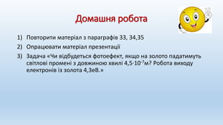 Домашня робота
1) Повторити матеріал з параграфів 33, 34,35
2) Опрацювати матеріал презентації
3) Задача «Чи відбудеться фотоефект, якщо на золото падатимуть
світлові промені з довжиною хвилі 4,5∙10-7м? Робота виходу
електронів із золота 4,3еВ.»
 