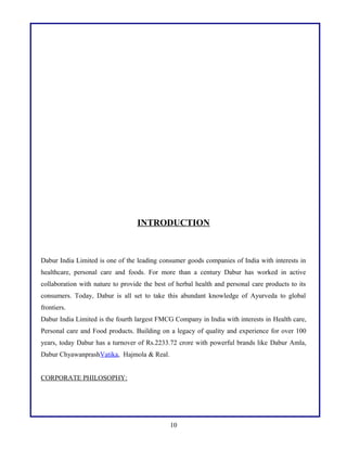 INTRODUCTION
Dabur India Limited is one of the leading consumer goods companies of India with interests in
healthcare, personal care and foods. For more than a century Dabur has worked in active
collaboration with nature to provide the best of herbal health and personal care products to its
consumers. Today, Dabur is all set to take this abundant knowledge of Ayurveda to global
frontiers.
Dabur India Limited is the fourth largest FMCG Company in India with interests in Health care,
Personal care and Food products. Building on a legacy of quality and experience for over 100
years, today Dabur has a turnover of Rs.2233.72 crore with powerful brands like Dabur Amla,
Dabur ChyawanprashVatika, Hajmola & Real.
CORPORATE PHILOSOPHY:
10
 