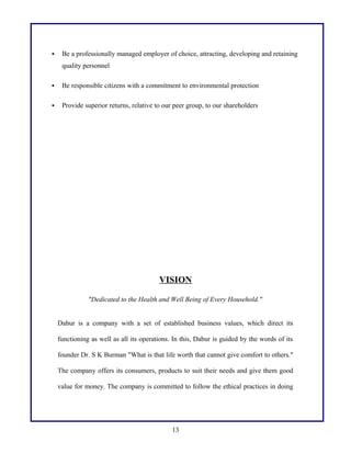  Be a professionally managed employer of choice, attracting, developing and retaining
quality personnel
 Be responsible citizens with a commitment to environmental protection
 Provide superior returns, relative to our peer group, to our shareholders
VISION
"Dedicated to the Health and Well Being of Every Household."
Dabur is a company with a set of established business values, which direct its
functioning as well as all its operations. In this, Dabur is guided by the words of its
founder Dr. S K Burman "What is that life worth that cannot give comfort to others."
The company offers its consumers, products to suit their needs and give them good
value for money. The company is committed to follow the ethical practices in doing
13
 