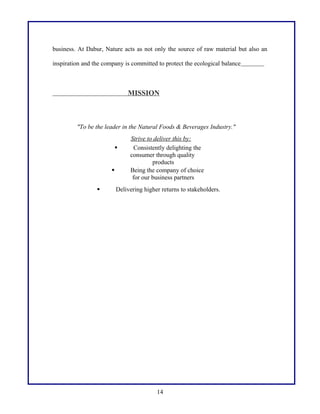 business. At Dabur, Nature acts as not only the source of raw material but also an
inspiration and the company is committed to protect the ecological balance
MISSION
"To be the leader in the Natural Foods & Beverages Industry."
Strive to deliver this by:
 Consistently delighting the
consumer through quality
products
 Being the company of choice
for our business partners
 Delivering higher returns to stakeholders.
14
 