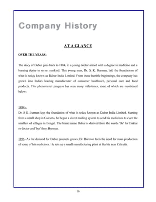 AT A GLANCE
OVER THE YEARS:
The story of Dabur goes back to 1884, to a young doctor armed with a degree in medicine and a
burning desire to serve mankind. This young man, Dr. S. K. Burman, laid the foundations of
what is today known as Dabur India Limited. From those humble beginnings, the company has
grown into India's leading manufacturer of consumer healthcare, personal care and food
products. This phenomenal progress has seen many milestones, some of which are mentioned
below:
1884 -
Dr. S K Burman lays the foundation of what is today known as Dabur India Limited. Starting
from a small shop in Calcutta, he began a direct mailing system to send his medicines to even the
smallest of villages in Bengal. The brand name Dabur is derived from the words 'Da' for Daktar
or doctor and 'bur' from Burman.
1896 -As the demand for Dabur products grows, Dr. Burman feels the need for mass production
of some of his medicines. He sets up a small manufacturing plant at Garhia near Calcutta.
16
 