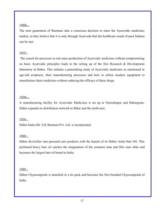 1900s -
The next generation of Burmans take a conscious decision to enter the Ayurvedic medicines
market, as they believe that it is only through Ayurveda that the healthcare needs of poor Indians
can be met.
1919 -
The search for processes to suit mass production of Ayurvedic medicines without compromising
on basic Ayurvedic principles leads to the setting up of the first Research & Development
laboratory at Dabur. This initiates a painstaking study of Ayurvedic medicines as mentioned in
age-old scriptures, their manufacturing processes and how to utilize modern equipment to
manufacture these medicines without reducing the efficacy of these drugs.
1920s -
A manufacturing facility for Ayurvedic Medicines is set up at Narendrapur and Daburgram.
Dabur expands its distribution network to Bihar and the north-east.
1936 -
Dabur India (Dr. S K Burman) Pvt. Ltd. is incorporated.
1940 -
Dabur diversifies into personal care products with the launch of its Dabur Amla Hair Oil. This
perfumed heavy hair oil catches the imagination of the common man and film stars alike and
becomes the largest hair oil brand in India.
1949 -
Dabur Chyawanprash is launched in a tin pack and becomes the first branded Chyawanprash of
India.
17
 