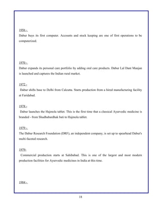 1956 -
Dabur buys its first computer. Accounts and stock keeping are one of first operations to be
computerized.
1970 -
Dabur expands its personal care portfolio by adding oral care products. Dabur Lal Dant Manjan
is launched and captures the Indian rural market.
1972 -
Dabur shifts base to Delhi from Calcutta. Starts production from a hired manufacturing facility
at Faridabad.
1978 -
Dabur launches the Hajmola tablet. This is the first time that a classical Ayurvedic medicine is
branded - from Shudhabardhak bati to Hajmola tablet.
1979 -
The Dabur Research Foundation (DRF), an independent company, is set up to spearhead Dabur's
multi-faceted research.
1979-
Commercial production starts at Sahibabad. This is one of the largest and most modern
production facilities for Ayurvedic medicines in India at this time.
1984 -
18
 