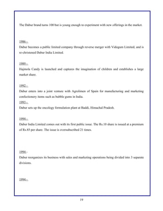 The Dabur brand turns 100 but is young enough to experiment with new offerings in the market.
1986 -
Dabur becomes a public limited company through reverse merger with Vidogum Limited, and is
re-christened Dabur India Limited.
1989 -
Hajmola Candy is launched and captures the imagination of children and establishes a large
market share.
1992 -
Dabur enters into a joint venture with Agrolimen of Spain for manufacturing and marketing
confectionery items such as bubble gums in India.
1993 -
Dabur sets up the oncology formulation plant at Baddi, Himachal Pradesh.
1994 -
Dabur India Limited comes out with its first public issue. The Rs.10 share is issued at a premium
of Rs.85 per share. The issue is oversubscribed 21 times.
1994 -
Dabur reorganizes its business with sales and marketing operations being divided into 3 separate
divisions.
1994 -
19
 