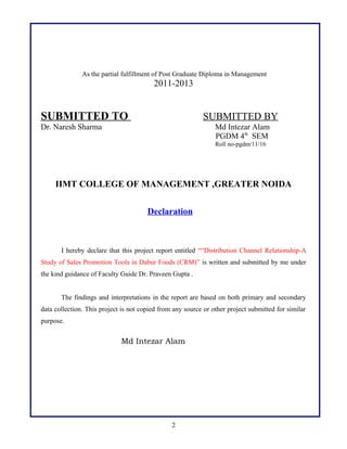 As the partial fulfillment of Post Graduate Diploma in Management
2011-2013
SUBMITTED TO SUBMITTED BY
Dr. Naresh Sharma Md Intezar Alam
PGDM 4th
SEM
Roll no-pgdm/11/16
IIMT COLLEGE OF MANAGEMENT ,GREATER NOIDA
Declaration
I hereby declare that this project report entitled ““Distribution Channel Relationship-A
Study of Sales Promotion Tools in Dabur Foods (CRM)” is written and submitted by me under
the kind guidance of Faculty Guide Dr. Praveen Gupta .
The findings and interpretations in the report are based on both primary and secondary
data collection. This project is not copied from any source or other project submitted for similar
purpose.
Md Intezar Alam
2
 