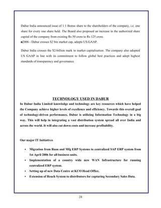 Dabur India announced issue of 1:1 Bonus share to the shareholders of the company, i.e. one
share for every one share held. The Board also proposed an increase in the authorized share
capital of the company from existing Rs 50 crore to Rs 125 crore.
2006 - Dabur crosses $2 bin market cap, adopts US GAAP.
Dabur India crosses the $2-billion mark in market capitalisation. The company also adopted
US GAAP in line with its commitment to follow global best practices and adopt highest
standards of transparency and governance.
TECHNOLOGY USED IN DABUR
In Dabur India Limited knowledge and technology are key resources which have helped
the Company achieve higher levels of excellence and efficiency. Towards this overall goal
of technology-driven performance, Dabur is utilizing Information Technology in a big
way. This will help in integrating a vast distribution system spread all over India and
across the world. It will also cut down costs and increase profitability.
Our major IT Initiatives
 Migration from Baan and Mfg ERP Systems to centralized SAP ERP system from
1st April 2006 for all business units.
 Implementation of a country wide new WAN Infrastructure for running
centralized ERP system.
 Setting up of new Data Centre at KCO Head Office.
 Extension of Reach System to distributors for capturing Secondary Sales Data.
24
 