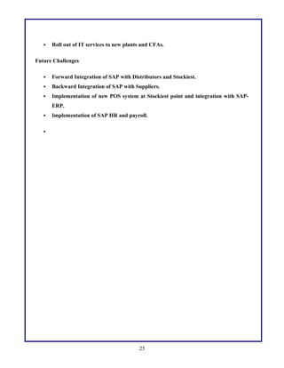  Roll out of IT services to new plants and CFAs.
Future Challenges
 Forward Integration of SAP with Distributors and Stockiest.
 Backward Integration of SAP with Suppliers.
 Implementation of new POS system at Stockiest point and integration with SAP-
ERP.
 Implementation of SAP HR and payroll.

25
 
