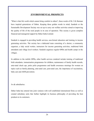 ENVIRONMENTAL PROSPECTS
"What is that life worth which cannot bring comfort to others", these words of Dr. S K Burman
have inspired generations of Dabur. Keeping these golden words in mind, Sundesh or the
Sustainable Development Society was set up to carry out welfare activities aimed at improving
the quality of life of the rural people in its area of operation. This society is given complete
financial and managerial support by Dabur India Limited.
Sundesh is engaged in providing health services, non-formal education and training in income
generating activities. The society has a dedicated team consisting of a doctor, a community
organiser, a lady social worker, instructors for income generating activities, traditional birth
attendants and village level workers. Sundesh organises regular OPDs and health camps in the
villages.
In addition to the mobile OPDs, other health services rendered include training of traditional
birth attendants, immunisation programmes for children, maintenance of family health records,
ante-natal check ups, pulse polio programmes and health awareness meetings for women on
topics such as family planning, ante-natal care, post-natal care, the importance of vaccinations,
baby care and AIDS prevention.
Jvs & subsidiaries:
Dabur India has entered into joint ventures with well established international firms as well as
created subsidiary units that further highlight its business philosophy of providing the best
products to its customers.
26
 