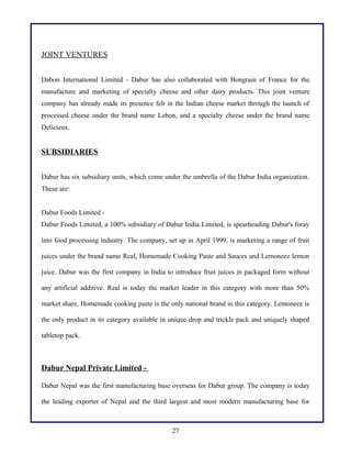 JOINT VENTURES
Dabon International Limited - Dabur has also collaborated with Bongrain of France for the
manufacture and marketing of specialty cheese and other dairy products. This joint venture
company has already made its presence felt in the Indian cheese market through the launch of
processed cheese under the brand name Lebon, and a specialty cheese under the brand name
Delicieux.
SUBSIDIARIES
Dabur has six subsidiary units, which come under the umbrella of the Dabur India organization.
These are:
Dabur Foods Limited -
Dabur Foods Limited, a 100% subsidiary of Dabur India Limited, is spearheading Dabur's foray
into food processing industry. The company, set up in April 1999, is marketing a range of fruit
juices under the brand name Real, Homemade Cooking Paste and Sauces and Lemoneez lemon
juice. Dabur was the first company in India to introduce fruit juices in packaged form without
any artificial additive. Real is today the market leader in this category with more than 50%
market share. Homemade cooking paste is the only national brand in this category. Lemoneez is
the only product in its category available in unique drop and trickle pack and uniquely shaped
tabletop pack.
Dabur Nepal Private Limited -
Dabur Nepal was the first manufacturing base overseas for Dabur group. The company is today
the leading exporter of Nepal and the third largest and most modern manufacturing base for
27
 