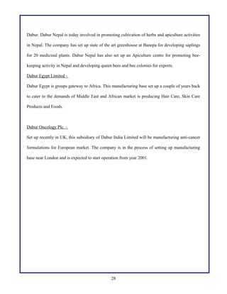 Dabur. Dabur Nepal is today involved in promoting cultivation of herbs and apiculture activities
in Nepal. The company has set up state of the art greenhouse at Banepa for developing saplings
for 20 medicinal plants. Dabur Nepal has also set up an Apiculture centre for promoting bee-
keeping activity in Nepal and developing queen bees and bee colonies for exports.
Dabur Egypt Limited -
Dabur Egypt is groups gateway to Africa. This manufacturing base set up a couple of years back
to cater to the demands of Middle East and African market is producing Hair Care, Skin Care
Products and Foods.
Dabur Oncology Plc. -
Set up recently in UK, this subsidiary of Dabur India Limited will be manufacturing anti-cancer
formulations for European market. The company is in the process of setting up manufacturing
base near London and is expected to start operation from year 2001.
28
 