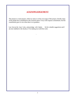 ACKNOWLEDGEMENT
This project is a team project, while my name is on the cover page of this project, literally many
of the people have contributed to this research report. Every work requires commitment, but this
commitment goes in vein when there is no guidance.
Last but not the least I also acknowledge with thanks for his valuable suggestions and I
am also indebted to the faculty of for making me worth this work.
3
 