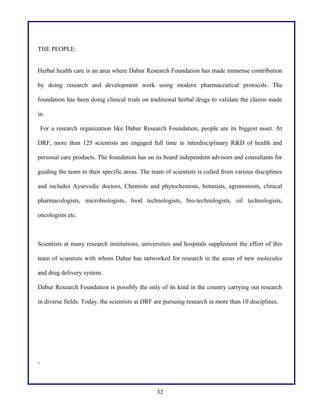 THE PEOPLE:
Herbal health care is an area where Dabur Research Foundation has made immense contribution
by doing research and development work using modern pharmaceutical protocols. The
foundation has been doing clinical trials on traditional herbal drugs to validate the claims made
in.
For a research organization like Dabur Research Foundation, people are its biggest asset. At
DRF, more than 125 scientists are engaged full time in interdisciplinary R&D of health and
personal care products. The foundation has on its board independent advisors and consultants for
guiding the team in their specific areas. The team of scientists is culled from various disciplines
and includes Ayurvedic doctors, Chemists and phytochemists, botanists, agronomists, clinical
pharmacologists, microbiologists, food technologists, bio-technologists, oil technologists,
oncologists etc.
Scientists at many research institutions, universities and hospitals supplement the effort of this
team of scientists with whom Dabur has networked for research in the areas of new molecules
and drug delivery system.
Dabur Research Foundation is possibly the only of its kind in the country carrying out research
in diverse fields. Today, the scientists at DRF are pursuing research in more than 10 disciplines.
32
 
