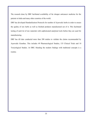 The research done by DRF facilitated availability of far cheaper anticancer medicine for the
patients in India and many other countries of the world.
DRF has developed Standardization Protocols for number of Ayurvedic herbs in order to ensure
the quality of raw herbs as well as finished products manufactured out of it. This facilitated
testing of each lot of raw materials with sophisticated analytical tools before they are used for
manufacturing.
DRF has till date conducted more than 200 studies to validate the claims recommended by
Ayurvedic Granthas. This includes 49 Pharmacological Studies, 135 Clinical Trials and 10
Toxicological Studies. At DRF, blending the modern findings with traditional concepts is a
routine.
35
 