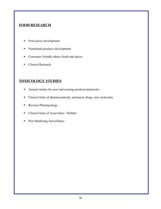 FOOD RESEARCH
 Fruit juices development
 Nutritional products development
 Consumer friendly ethnic foods and spices
 Clinical Research:
TOXICOLOGY STUDIES
 Animal studies for new and existing products/molecules
 Clinical trials of pharmaceuticals, anticancer drugs, new molecules
 Reverse Pharmacology
 Clinical trials of Ayurvedics / Herbals
 Post Marketing Surveillance
36
 