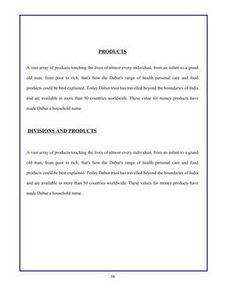 PRODUCTS
A vast array of products touching the lives of almost every individual, from an infant to a grand
old man, from poor to rich; that's how the Dabur's range of health personal care and food
products could be best explained. Today Dabur trust has travelled beyond the boundaries of India
and are available in more than 50 countries worldwide. These value for money products have
made Dabur a household name.
DIVISIONS AND PRODUCTS
A vast array of products touching the lives of almost every individual, from an infant to a grand
old man, from poor to rich; that's how the Dabur's range of health personal care and food
products could be best explained. Today Dabur trust has travelled beyond the boundaries of India
and are available in more than 50 countries worldwide. These values for money products have
made Dabur a household name.
38
 