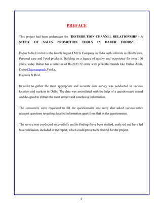 PREFACE
This project had been undertaken for “DISTRIBUTION CHANNEL RELATIONSHIP - A
STUDY OF SALES PROMOTION TOOLS IN DABUR FOODS".
Dabur India Limited is the fourth largest FMCG Company in India with interests in Health care,
Personal care and Food products. Building on a legacy of quality and experience for over 100
years, today Dabur has a turnover of Rs.2233.72 crore with powerful brands like Dabur Amla,
DaburChyawanprash,Vatika,
Hajmola & Real.
In order to gather the most appropriate and accurate data survey was conducted in various
location and markets in Delhi. The data was assimilated with the help of a questionnaire aimed
and designed to extract the most correct and conclusive information.
The consumers were requested to fill the questionnaire and were also asked various other
relevant questions revealing detailed information apart from that in the questionnaire.
The survey was conducted successfully and its findings have been studied, analyzed and have led
to a conclusion, included in the report, which could prove to be fruitful for the project.
4
 