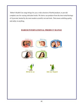 Dabur's Health Care range brings for you a wide selection of herbal products, to provide
complete care for varying individual needs. We derive our products from the time-tested heritage
of Ayurveda, backed by the most modern scientific test and trials. That ensure unfailing quality
and safety in anything.
DABUR INTERNATIONAL PRODUCT RANGE
40
 