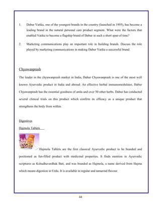1. Dabur Vatika, one of the youngest brands in the country (launched in 1995), has become a
leading brand in the natural personal care product segment. What were the factors that
enabled Vatika to become a flagship brand of Dabur in such a short span of time?
2. Marketing communications play an important role in building brands. Discuss the role
played by marketing communications in making Dabur Vatika a successful brand.
Chyawanprash
The leader in the chyawanprash market in India, Dabur Chyawanprash is one of the most well
known Ayurvedic product in India and abroad. An effective herbal immunomodulator, Dabur
Chyawanprash has the essential goodness of amla and over 50 other herbs. Dabur has conducted
several clinical trials on this product which confirm its efficacy as a unique product that
strengthens the body from within.
Digestives
Hajmola Tablets
Hajmola Tablets are the first classical Ayurvedic product to be branded and
positioned as fun-filled product with medicinal properties. It finds mention in Ayurvedic
scriptures as Kshudhavardhak Bati, and was branded as Hajmola, a name derived from Hajma
which means digestion in Urdu. It is available in regular and tamarind flavour.
44
 