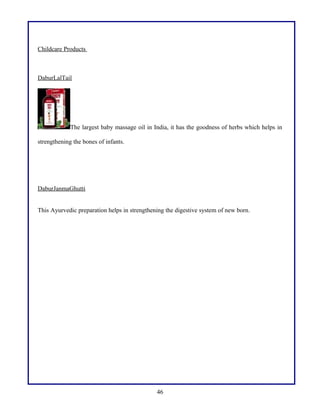 Childcare Products
DaburLalTail
The largest baby massage oil in India, it has the goodness of herbs which helps in
strengthening the bones of infants.
DaburJanmaGhutti
This Ayurvedic preparation helps in strengthening the digestive system of new born.
46
 