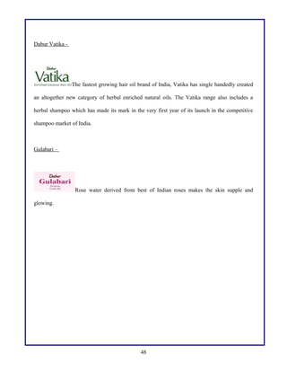 Dabur Vatika -
The fastest growing hair oil brand of India, Vatika has single handedly created
an altogether new category of herbal enriched natural oils. The Vatika range also includes a
herbal shampoo which has made its mark in the very first year of its launch in the competitive
shampoo market of India.
Gulabari –
Rose water derived from best of Indian roses makes the skin supple and
glowing.
48
 