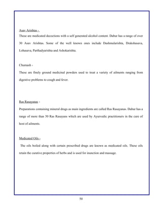 Asav Arishtas -
These are medicated decoctions with a self generated alcohol content. Dabur has a range of over
30 Asav Arishtas. Some of the well known ones include Dashmularishta, Drakshasava,
Lohasava, Parthadyarishta and Ashokarishta.
Chumash -
These are finely ground medicinal powders used to treat a variety of ailments ranging from
digestive problems to cough and fever.
Ras Rasayanas -
Preparations containing mineral drugs as main ingredients are called Ras Rasayanas. Dabur has a
range of more than 50 Ras Rasayans which are used by Ayurvedic practitioners in the cure of
host of ailments.
Medicated Oils -
The oils boiled along with certain prescribed drugs are known as medicated oils. These oils
retain the curative properties of herbs and is used for inunction and massage.
50
 
