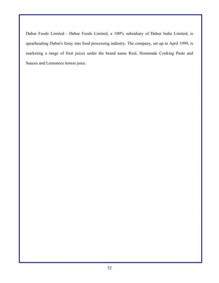 Dabur Foods Limited - Dabur Foods Limited, a 100% subsidiary of Dabur India Limited, is
spearheading Dabur's foray into food processing industry. The company, set up in April 1999, is
marketing a range of fruit juices under the brand name Real, Hommade Cooking Paste and
Sauces and Lemoneez lemon juice.
52
 