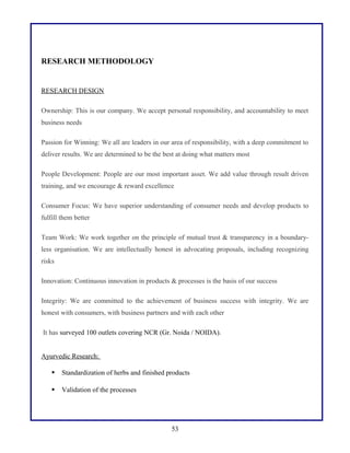 RESEARCH METHODOLOGY
RESEARCH DESIGN
Ownership: This is our company. We accept personal responsibility, and accountability to meet
business needs
Passion for Winning: We all are leaders in our area of responsibility, with a deep commitment to
deliver results. We are determined to be the best at doing what matters most
People Development: People are our most important asset. We add value through result driven
training, and we encourage & reward excellence
Consumer Focus: We have superior understanding of consumer needs and develop products to
fulfill them better
Team Work: We work together on the principle of mutual trust & transparency in a boundary-
less organisation. We are intellectually honest in advocating proposals, including recognizing
risks
Innovation: Continuous innovation in products & processes is the basis of our success
Integrity: We are committed to the achievement of business success with integrity. We are
honest with consumers, with business partners and with each other
It has surveyed 100 outlets covering NCR (Gr. Noida / NOIDA).
Ayurvedic Research:
 Standardization of herbs and finished products
 Validation of the processes
53
 
